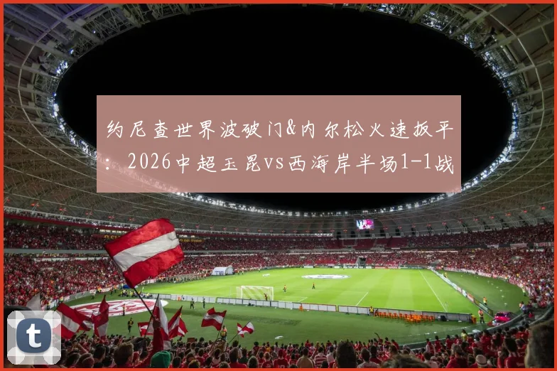 约尼查世界波破门&内尔松火速扳平:2026中超玉昆vs西海岸半场1-1战报,附全场球员评分与精彩集锦观看指南