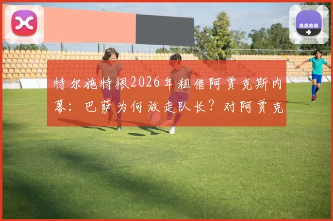 特尔施特根2026年租借阿贾克斯内幕:巴萨为何放走队长?对阿贾克斯有何价值,新主力门将人选浮出水面