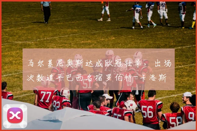 马尔基尼奥斯达成欧冠壮举，出场次数追平巴西名宿罗伯特-卡洛斯