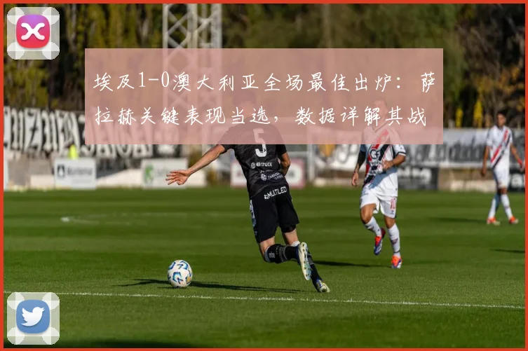 埃及1-0澳大利亚全场最佳出炉:萨拉赫关键表现当选,数据详解其战术作用