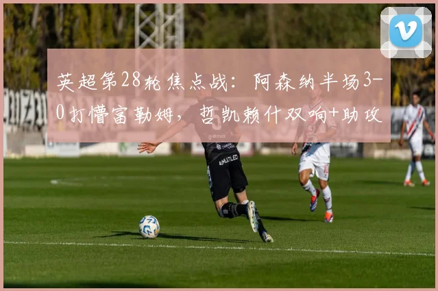 英超第28轮焦点战：阿森纳半场3-0打懵富勒姆，哲凯赖什双响+助攻，萨卡传射建功，富勒姆防线崩盘实录（含数据技术统计）