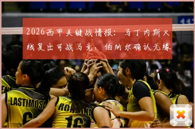 2026西甲关键战情报:马丁内斯火线复出可战马竞,伯纳尔确认无缘首发阵容