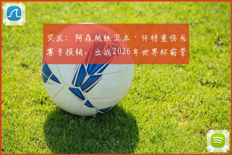 突发：阿森纳铁卫本·怀特重伤或赛季报销，出战2026年世界杯前景蒙上阴影