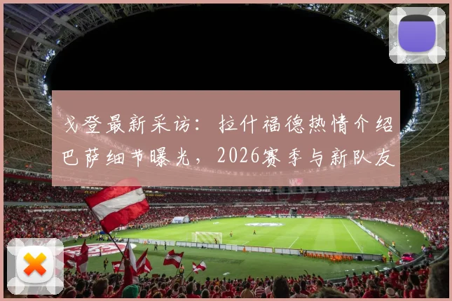戈登最新采访：拉什福德热情介绍巴萨细节曝光，2026赛季与新队友磨合计划全解析