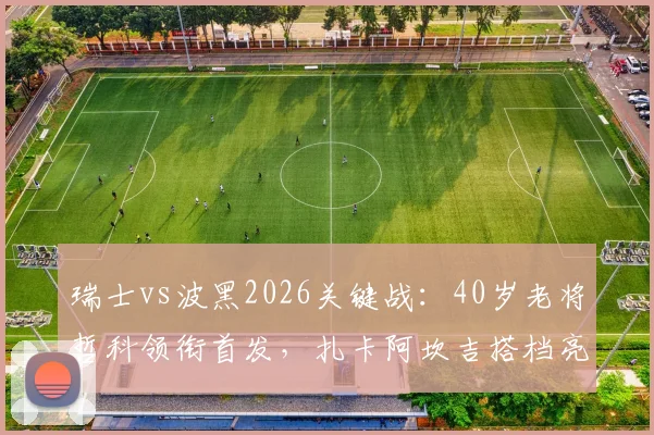瑞士vs波黑2026关键战:40岁老将哲科领衔首发,扎卡阿坎吉搭档亮相,恩博洛出战解析