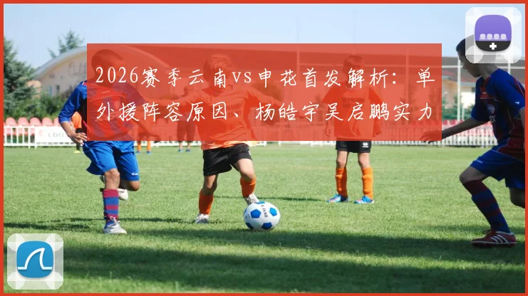 2026赛季云南vs申花首发解析：单外援阵容原因、杨皓宇吴启鹏实力评估及比赛走向前瞻