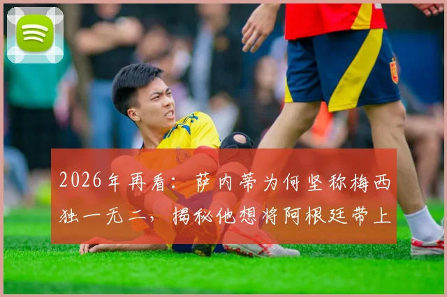 2026年再看：萨内蒂为何坚称梅西独一无二，揭秘他想将阿根廷带上顶峰的足球内核
