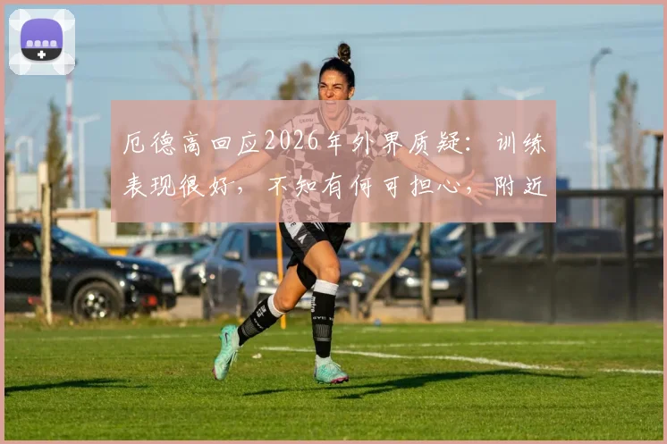 厄德高回应2026年外界质疑:训练表现很好,不知有何可担心,附近期状态与传闻解析