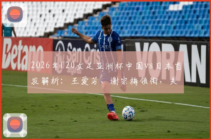2026年U20女足亚洲杯中国vs日本首发解析:王爱芳、谢宗梅领衔,关键战阵容前瞻