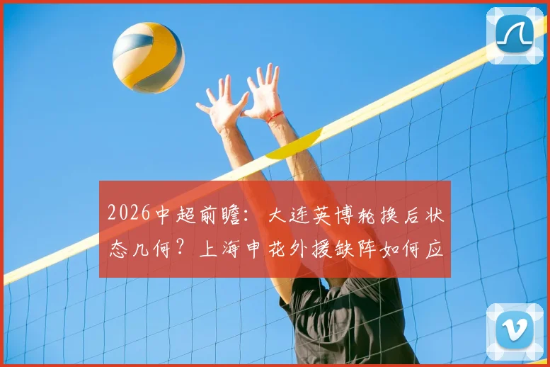 2026中超前瞻：大连英博轮换后状态几何？上海申花外援缺阵如何应对关键战？