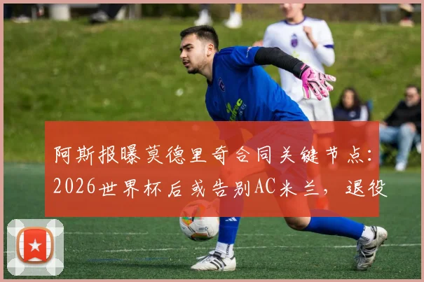 阿斯报曝莫德里奇合同关键节点：2026世界杯后或告别AC米兰，退役计划引热议