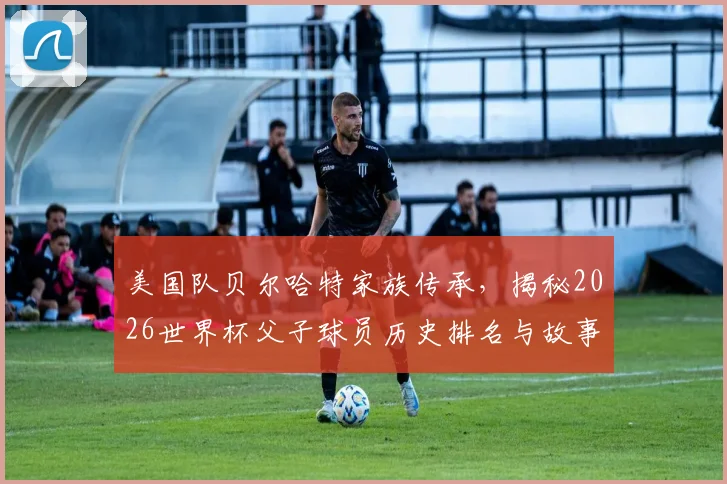 美国队贝尔哈特家族传承,揭秘2026世界杯父子球员历史排名与故事